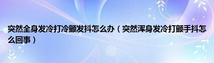 突然全身發(fā)冷打冷顫發(fā)抖怎么辦（突然渾身發(fā)冷打顫手抖怎么回事）