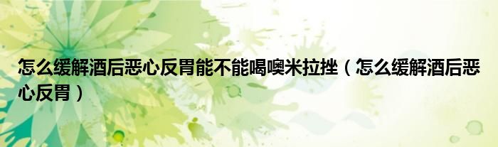 怎么緩解酒后惡心反胃能不能喝噢米拉挫（怎么緩解酒后惡心反胃）