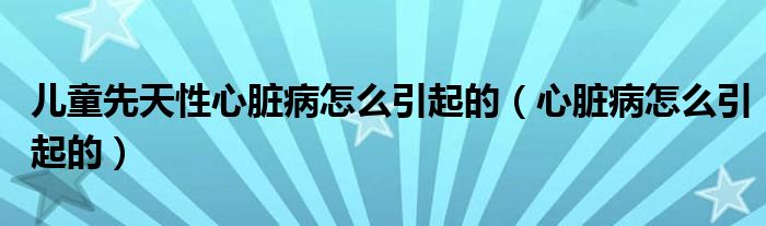 兒童先天性心臟病怎么引起的（心臟病怎么引起的）