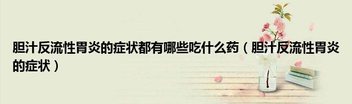 膽汁反流性胃炎的癥狀都有哪些吃什么藥（膽汁反流性胃炎的癥狀）