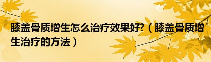 膝蓋骨質(zhì)增生怎么治療效果好?（膝蓋骨質(zhì)增生治療的方法）