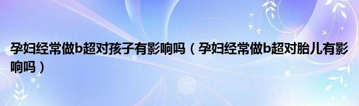 孕婦經(jīng)常做b超對(duì)孩子有影響嗎（孕婦經(jīng)常做b超對(duì)胎兒有影響嗎）