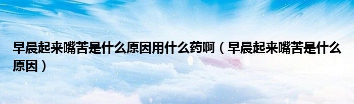 早晨起來(lái)嘴苦是什么原因用什么藥啊（早晨起來(lái)嘴苦是什么原因）