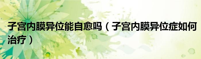 子宮內(nèi)膜異位能自愈嗎（子宮內(nèi)膜異位癥如何治療）