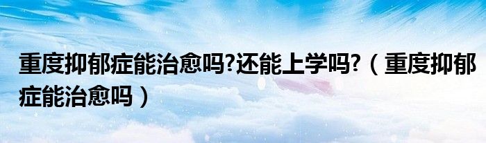 重度抑郁癥能治愈嗎?還能上學嗎?（重度抑郁癥能治愈嗎）