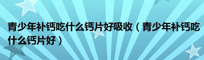 青少年補(bǔ)鈣吃什么鈣片好吸收（青少年補(bǔ)鈣吃什么鈣片好）