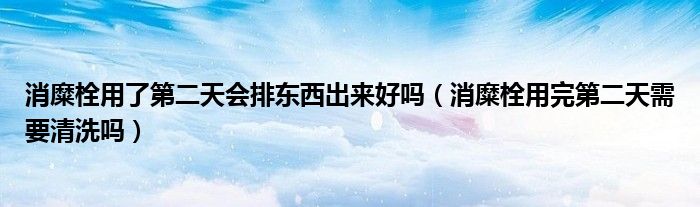 消糜栓用了第二天會(huì)排東西出來(lái)好嗎（消糜栓用完第二天需要清洗嗎）