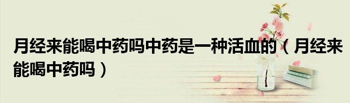 月經(jīng)來(lái)能喝中藥嗎中藥是一種活血的（月經(jīng)來(lái)能喝中藥嗎）