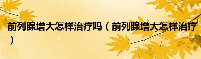 前列腺增大怎樣治療嗎（前列腺增大怎樣治療）