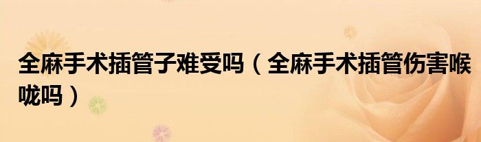 全麻手術(shù)插管子難受嗎（全麻手術(shù)插管傷害喉嚨嗎）