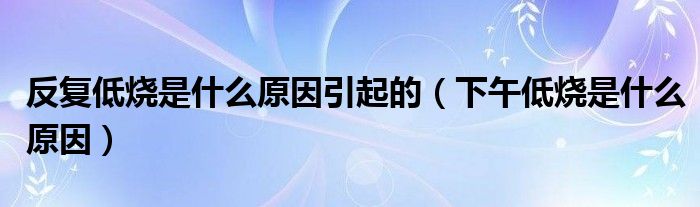 反復(fù)低燒是什么原因引起的（下午低燒是什么原因）