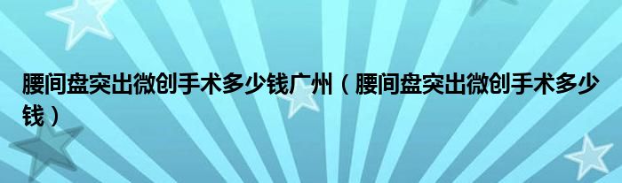 腰間盤(pán)突出微創(chuàng)手術(shù)多少錢(qián)廣州（腰間盤(pán)突出微創(chuàng)手術(shù)多少錢(qián)）