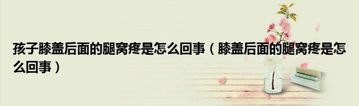 孩子膝蓋后面的腿窩疼是怎么回事（膝蓋后面的腿窩疼是怎么回事）