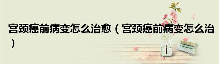 宮頸癌前病變怎么治愈（宮頸癌前病變怎么治）
