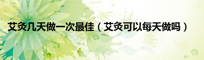 艾灸幾天做一次最佳（艾灸可以每天做嗎）