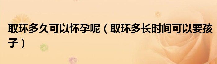 取環(huán)多久可以懷孕呢（取環(huán)多長時間可以要孩子）