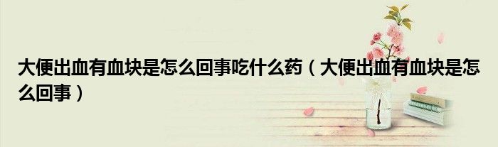 大便出血有血塊是怎么回事吃什么藥（大便出血有血塊是怎么回事）
