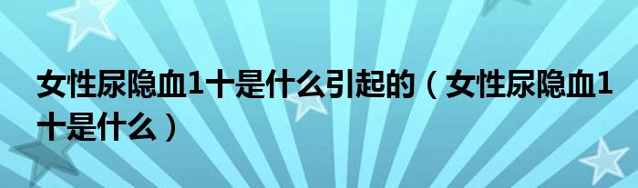 女性尿隱血1十是什么引起的（女性尿隱血1十是什么）