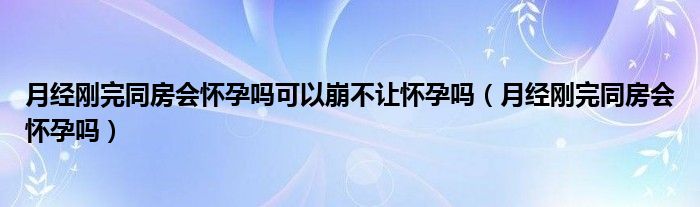月經(jīng)剛完同房會(huì)懷孕嗎可以崩不讓懷孕嗎（月經(jīng)剛完同房會(huì)懷孕嗎）