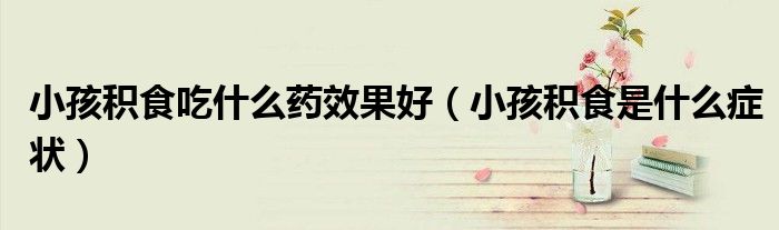 小孩積食吃什么藥效果好(小孩積食是什么癥狀)
