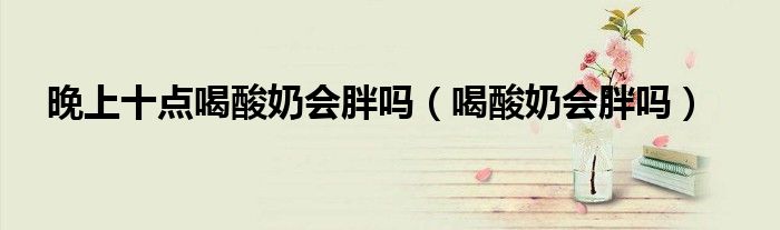 晚上十點喝酸奶會胖嗎（喝酸奶會胖嗎）