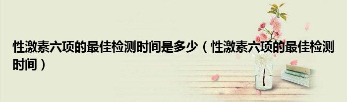 性激素六項的最佳檢測時間是多少（性激素六項的最佳檢測時間）