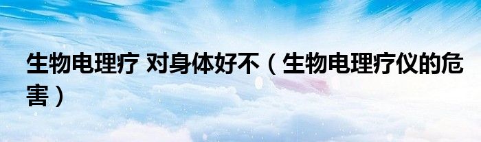 生物電理療 對身體好不（生物電理療儀的危害）