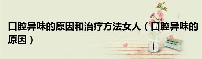 口腔異味的原因和治療方法女人（口腔異味的原因）