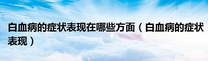 白血病的癥狀表現(xiàn)在哪些方面(白血病的癥狀表現(xiàn))
