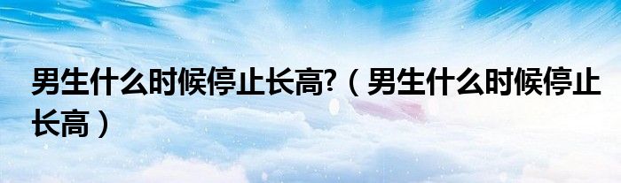 男生什么時候停止長高?（男生什么時候停止長高）