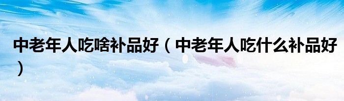 中老年人吃啥補品好（中老年人吃什么補品好）