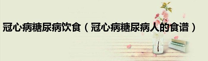 冠心病糖尿病飲食(冠心病糖尿病人的食譜)
