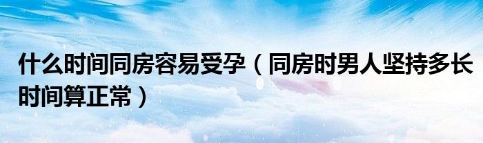什么時間同房容易受孕（同房時男人堅持多長時間算正常）