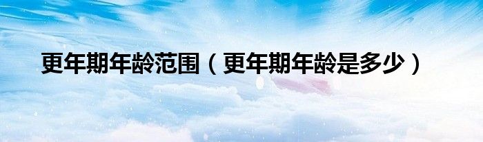 更年期年齡范圍（更年期年齡是多少）