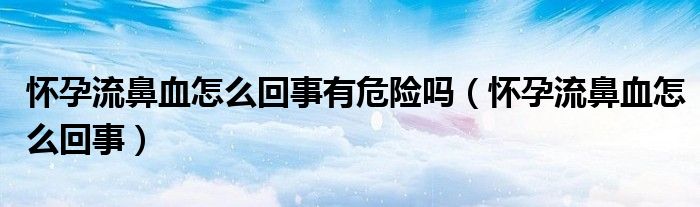 懷孕流鼻血怎么回事有危險嗎（懷孕流鼻血怎么回事）