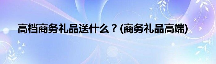 高檔商務(wù)禮品送什么？(商務(wù)禮品高端)