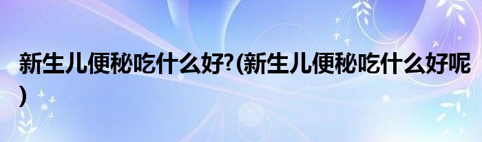 新生兒便秘吃什么好?(新生兒便秘吃什么好呢)
