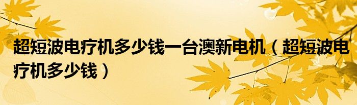 超短波電療機(jī)多少錢一臺澳新電機(jī)（超短波電療機(jī)多少錢）