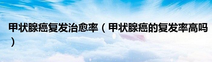 甲狀腺癌復發(fā)治愈率（甲狀腺癌的復發(fā)率高嗎）