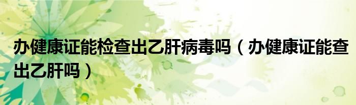 辦健康證能檢查出乙肝病毒嗎（辦健康證能查出乙肝嗎）