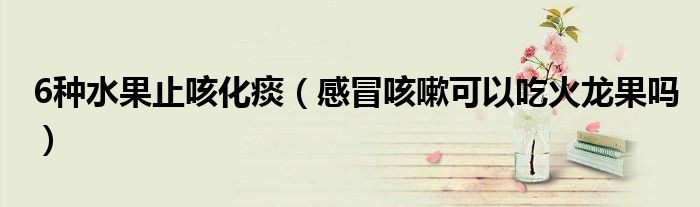 6種水果止咳化痰（感冒咳嗽可以吃火龍果嗎）