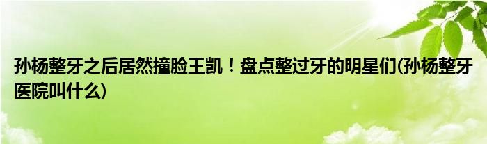 孫楊整牙之后居然撞臉王凱！盤點整過牙的明星們(孫楊整牙醫(yī)院叫什么)