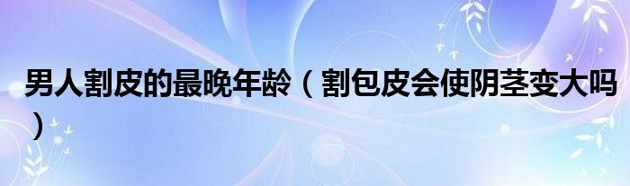 男人割皮的最晚年齡（割包皮會(huì)使陰莖變大嗎）