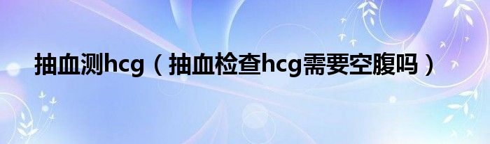 抽血測(cè)hcg（抽血檢查hcg需要空腹嗎）
