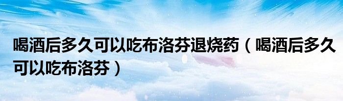 喝酒后多久可以吃布洛芬退燒藥（喝酒后多久可以吃布洛芬）