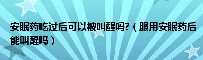 安眠藥吃過(guò)后可以被叫醒嗎?（服用安眠藥后能叫醒嗎）