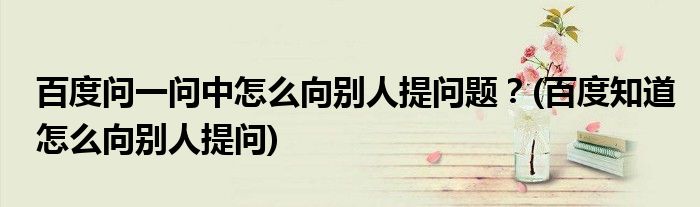 百度問一問中怎么向別人提問題？(百度知道怎么向別人提問)