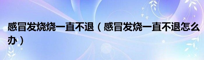 感冒發(fā)燒燒一直不退(感冒發(fā)燒一直不退怎么辦)