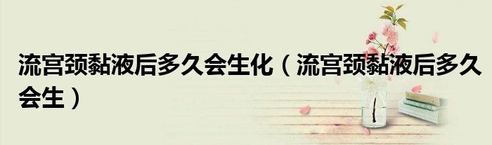 流宮頸黏液后多久會(huì)生化（流宮頸黏液后多久會(huì)生）