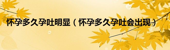 懷孕多久孕吐明顯（懷孕多久孕吐會(huì)出現(xiàn)）